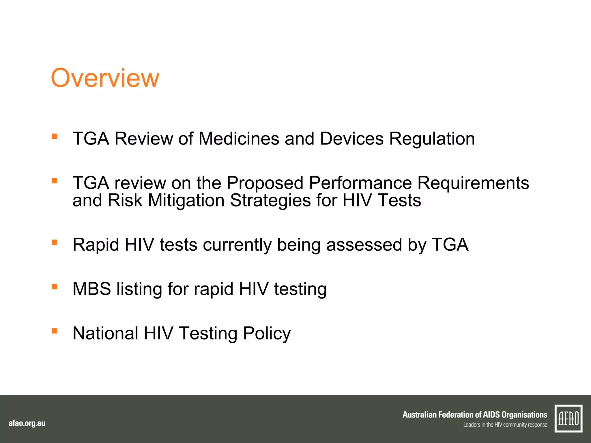 Overview
 TGA Review of Medicines and Devices Regulation
 TGA review on the Proposed Performance Requirements
and Risk Mitigation Strategies for HIV Tests
 Rapid HIV tests currently being assessed by TGA
 MBS listing for rapid HIV testing
 National HIV Testing Policy
 