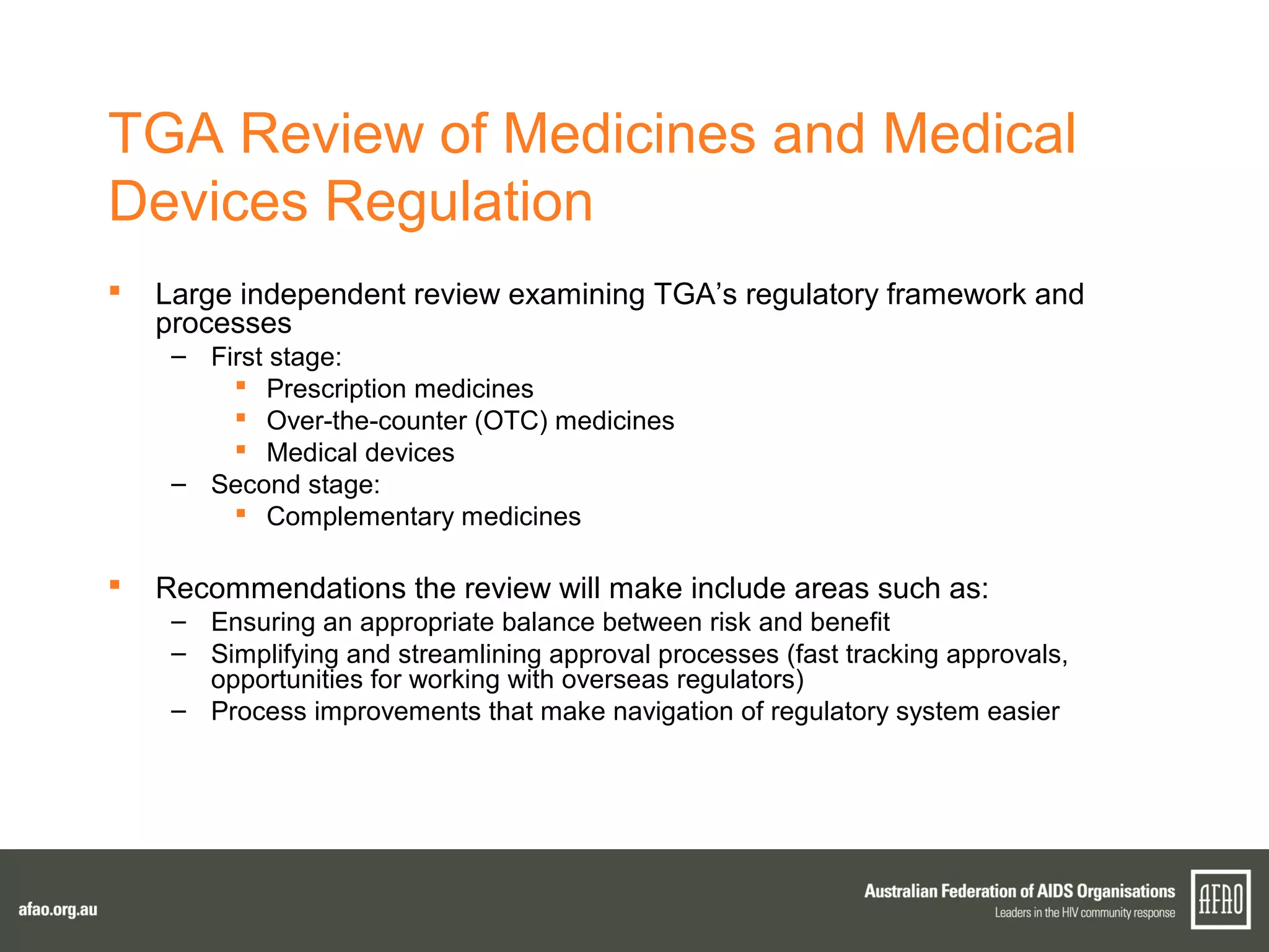 TGA Review of Medicines and Medical
Devices Regulation
 Large independent review examining TGA’s regulatory framework and
processes
– First stage:
 Prescription medicines
 Over-the-counter (OTC) medicines
 Medical devices
– Second stage:
 Complementary medicines
 Recommendations the review will make include areas such as:
– Ensuring an appropriate balance between risk and benefit
– Simplifying and streamlining approval processes (fast tracking approvals,
opportunities for working with overseas regulators)
– Process improvements that make navigation of regulatory system easier
 