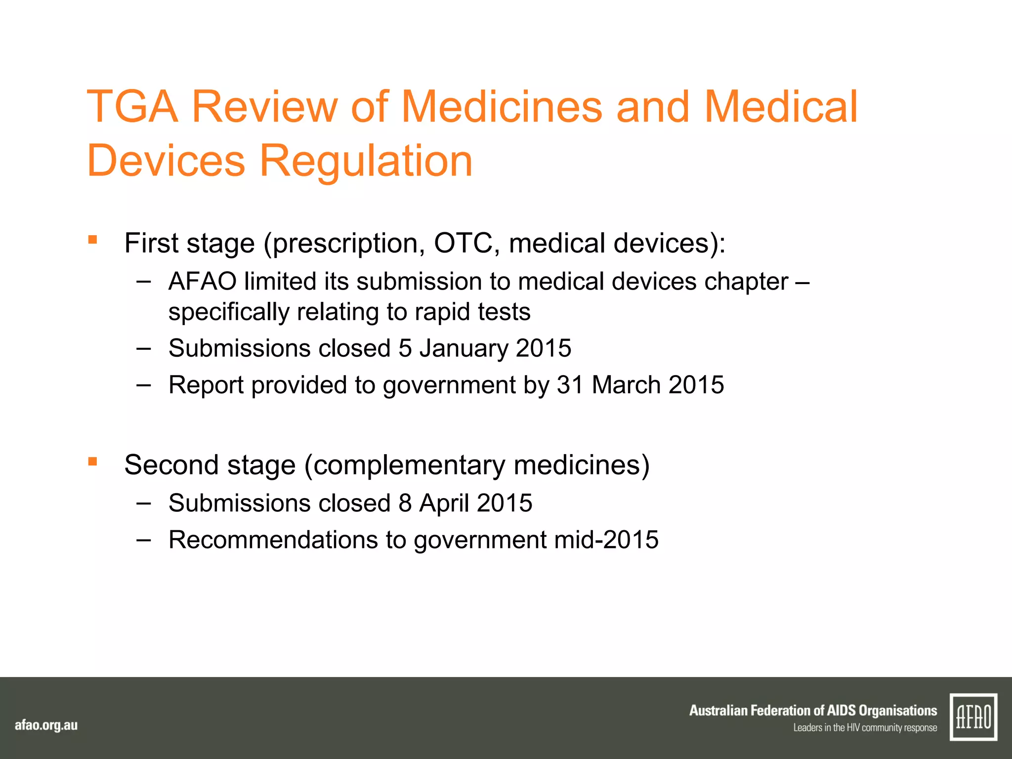 TGA Review of Medicines and Medical
Devices Regulation
 First stage (prescription, OTC, medical devices):
– AFAO limited its submission to medical devices chapter –
specifically relating to rapid tests
– Submissions closed 5 January 2015
– Report provided to government by 31 March 2015
 Second stage (complementary medicines)
– Submissions closed 8 April 2015
– Recommendations to government mid-2015
 