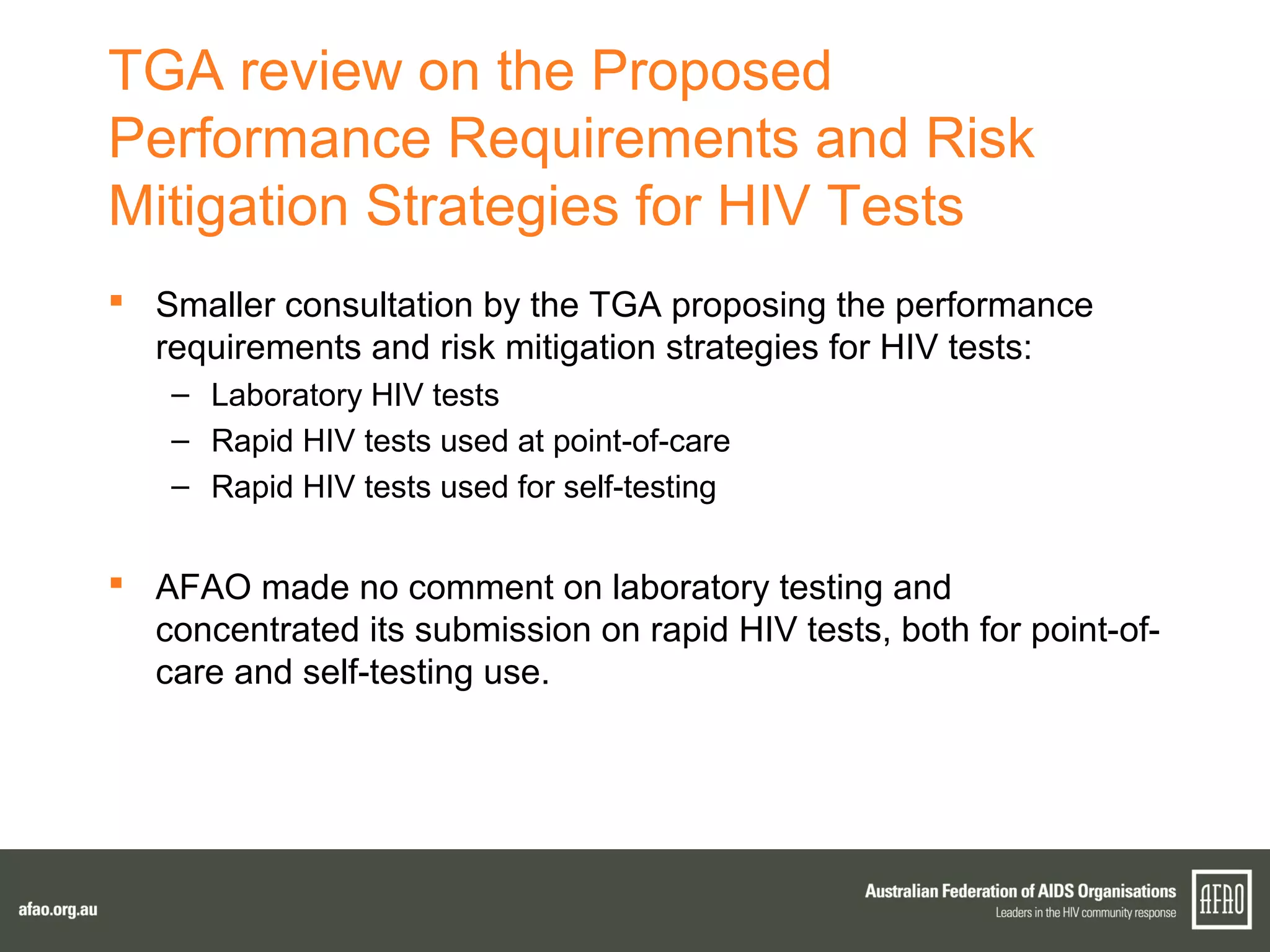 TGA review on the Proposed
Performance Requirements and Risk
Mitigation Strategies for HIV Tests
 Smaller consultation by the TGA proposing the performance
requirements and risk mitigation strategies for HIV tests:
– Laboratory HIV tests
– Rapid HIV tests used at point-of-care
– Rapid HIV tests used for self-testing
 AFAO made no comment on laboratory testing and
concentrated its submission on rapid HIV tests, both for point-of-
care and self-testing use.
 