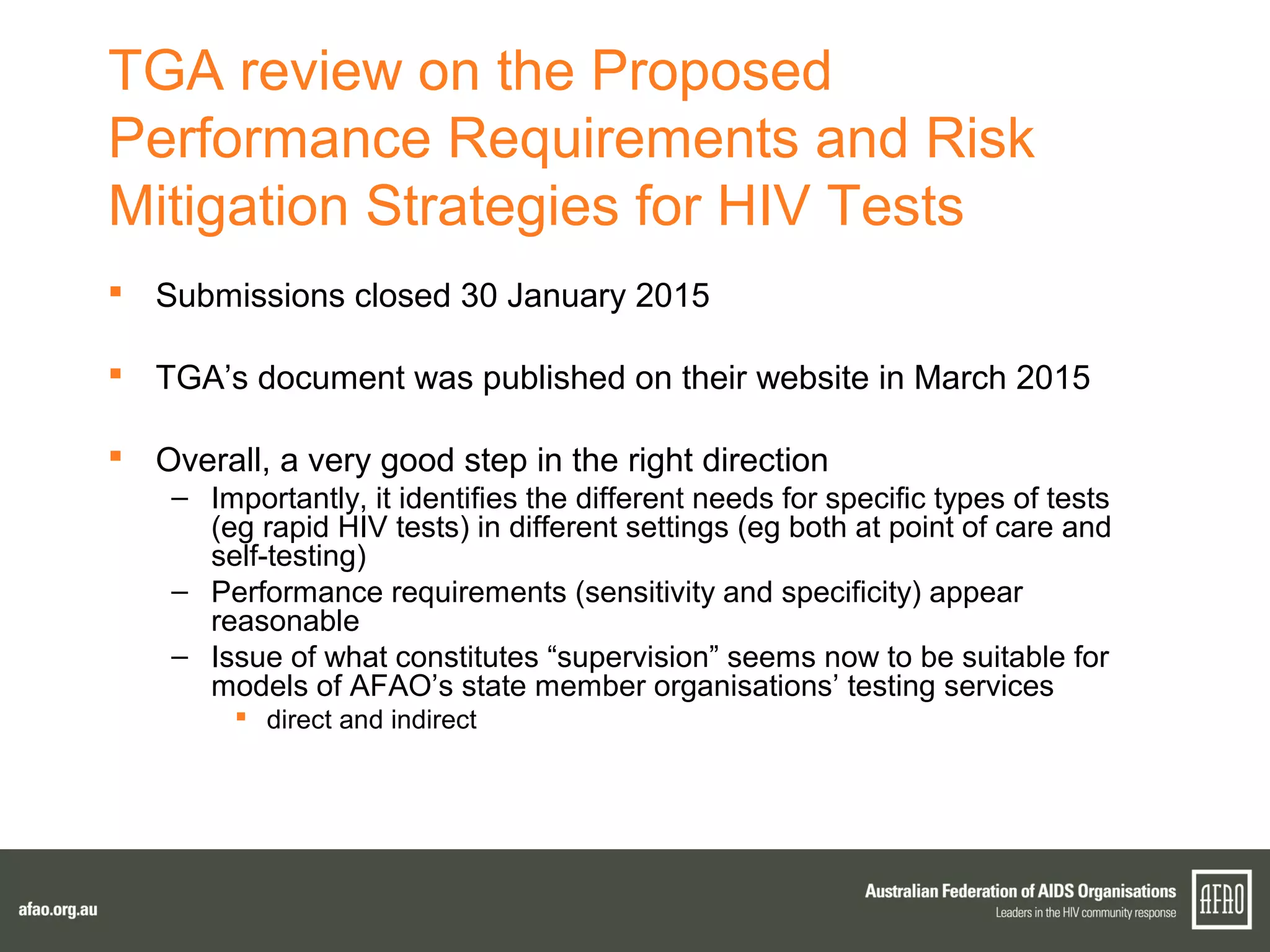 TGA review on the Proposed
Performance Requirements and Risk
Mitigation Strategies for HIV Tests
 Submissions closed 30 January 2015
 TGA’s document was published on their website in March 2015
 Overall, a very good step in the right direction
– Importantly, it identifies the different needs for specific types of tests
(eg rapid HIV tests) in different settings (eg both at point of care and
self-testing)
– Performance requirements (sensitivity and specificity) appear
reasonable
– Issue of what constitutes “supervision” seems now to be suitable for
models of AFAO’s state member organisations’ testing services
 direct and indirect
 