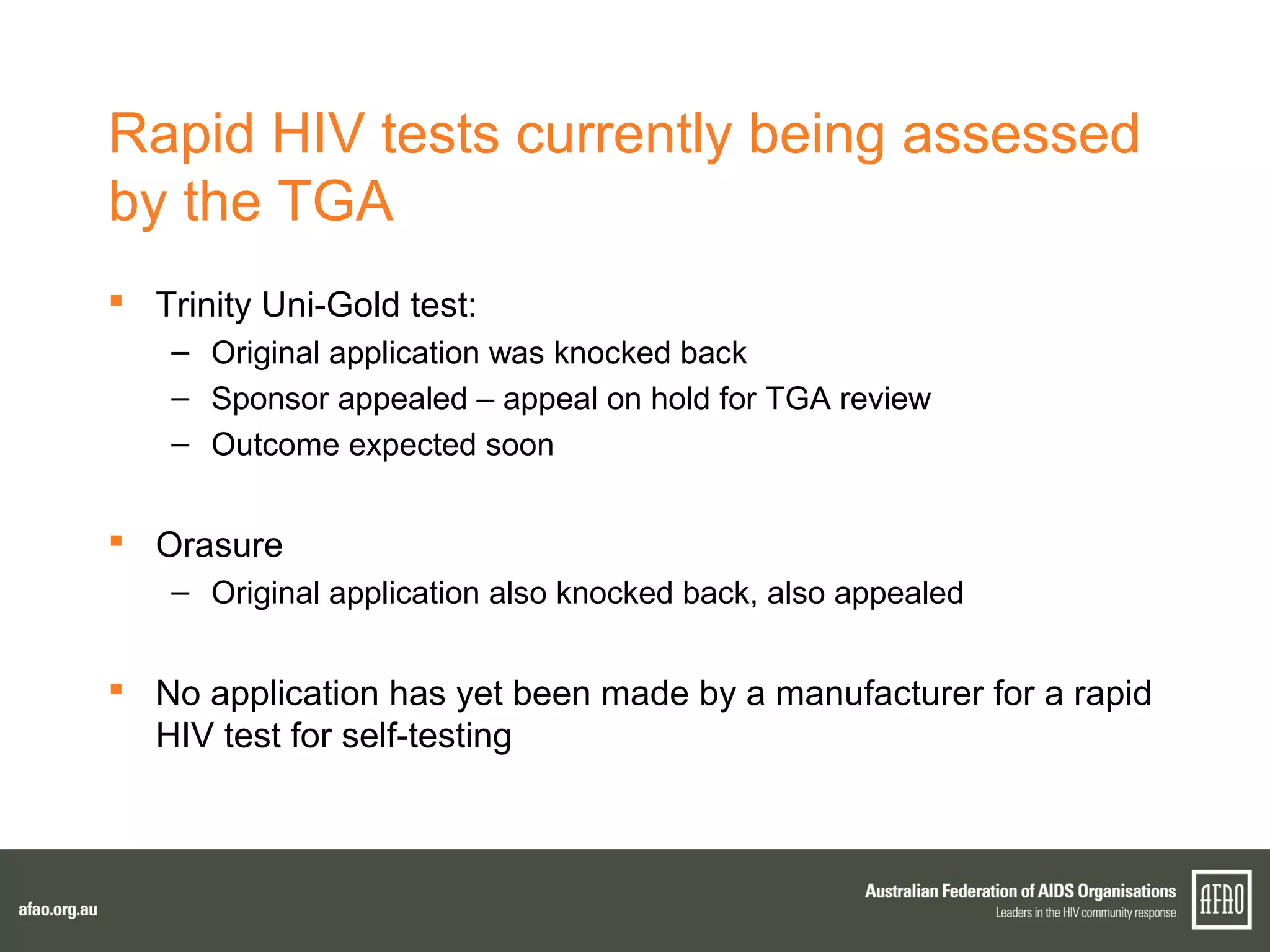 Rapid HIV tests currently being assessed
by the TGA
 Trinity Uni-Gold test:
– Original application was knocked back
– Sponsor appealed – appeal on hold for TGA review
– Outcome expected soon
 Orasure
– Original application also knocked back, also appealed
 No application has yet been made by a manufacturer for a rapid
HIV test for self-testing
 