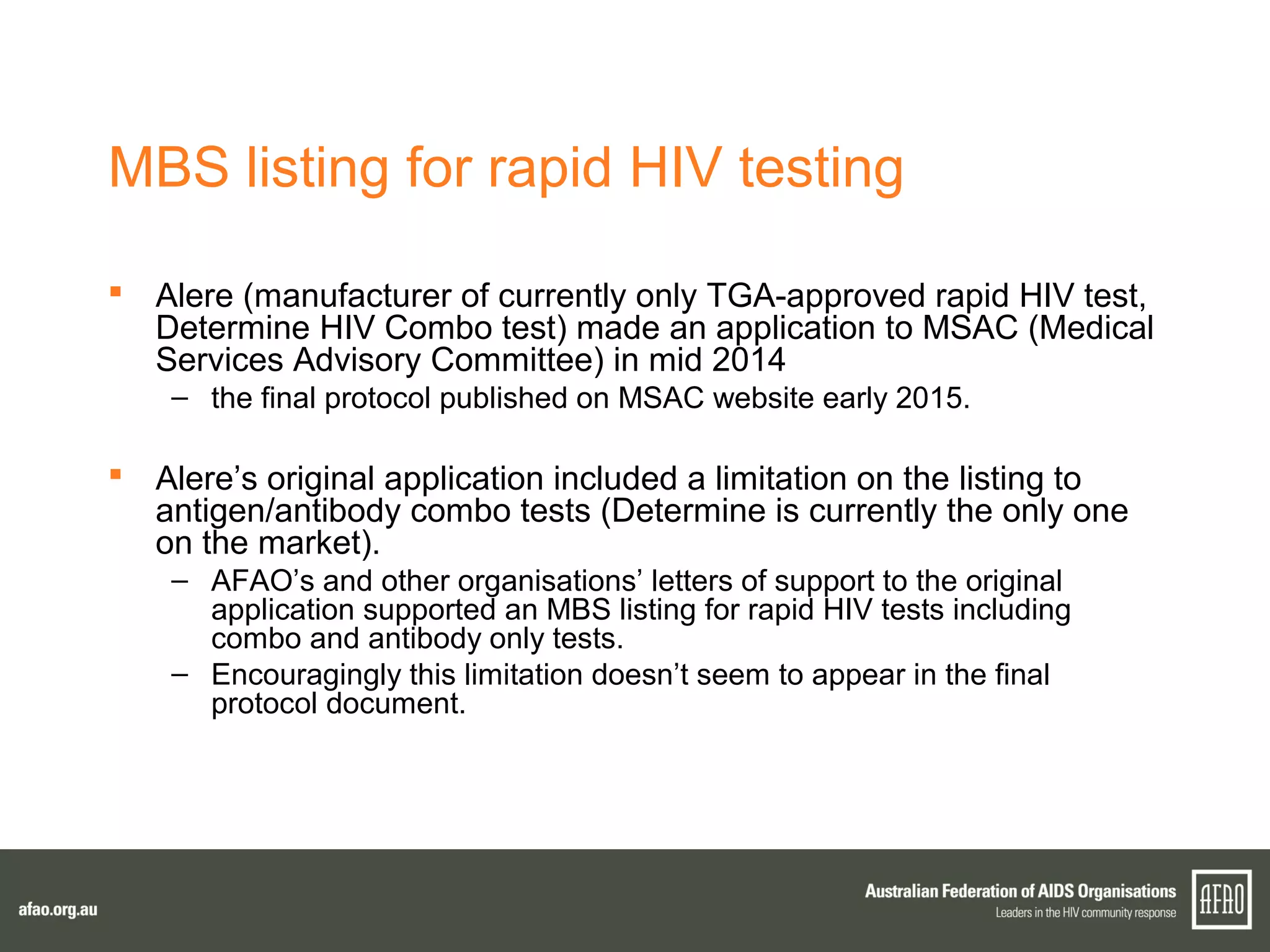 MBS listing for rapid HIV testing
 Alere (manufacturer of currently only TGA-approved rapid HIV test,
Determine HIV Combo test) made an application to MSAC (Medical
Services Advisory Committee) in mid 2014
– the final protocol published on MSAC website early 2015.
 Alere’s original application included a limitation on the listing to
antigen/antibody combo tests (Determine is currently the only one
on the market).
– AFAO’s and other organisations’ letters of support to the original
application supported an MBS listing for rapid HIV tests including
combo and antibody only tests.
– Encouragingly this limitation doesn’t seem to appear in the final
protocol document.
 