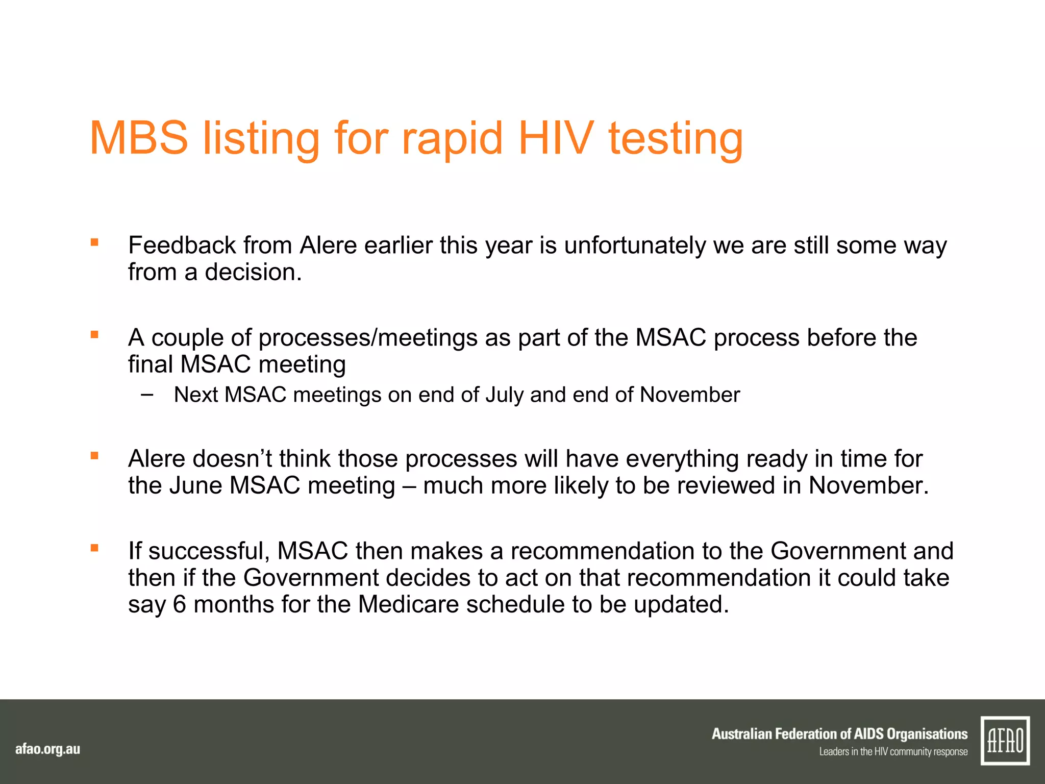 MBS listing for rapid HIV testing
 Feedback from Alere earlier this year is unfortunately we are still some way
from a decision.
 A couple of processes/meetings as part of the MSAC process before the
final MSAC meeting
– Next MSAC meetings on end of July and end of November
 Alere doesn’t think those processes will have everything ready in time for
the June MSAC meeting – much more likely to be reviewed in November.
 If successful, MSAC then makes a recommendation to the Government and
then if the Government decides to act on that recommendation it could take
say 6 months for the Medicare schedule to be updated.
 