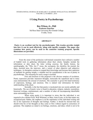 INTERNATIONAL JOURNAL OF SCHOLARLY ACADEMIC INTELLECTUAL DIVERSITY
                        VOLUME 12, NUMBER 1, 2010



                      1 Using Poetry in Psychotherapy

                                Ben Wilson, Jr., PhD
                                  Professor Emeritus
                      Sul Ross State University Rio Grande College
                                     Uvalde, Texas



                                       ABSTRACT

 Poetry is an excellent tool for the psychotherapist. This treatise provides insight
into how it can be used effectively, along with specific examples. The paper also
examines how poetry can be used in the counselor training program. Specific
illustrations are provided.



        From the onset of the profession well-trained counselors have utilized a number
of helpful tools in gathering information about their clients. Samples include the
information or data sheet, the letter writing exercise, the family history, the
autobiography, the “Who Am I” essay, the sociogram, the checklist, the journal, the
diary, assorted tests, the interview, and a variety of other objective and subjective
techniques. As therapists continue to expand their knowledge and increase their repertoire
of methods for gaining insight, a valuable tool for consideration is the use of poetry in
psychotherapy. The reasoning for such a usage is twofold.
                First and foremost in this proposal is the obvious notation of revelation.
Poetic expression provides innermost thoughts, transcends the superficial and in many
cases demonstrates the arousal of emotions. The counselor is given first hand testimony
of expression, feelings, and emotions. This is indeed vital information for better
understanding of the client.
                Secondly, is the fact that poetry is inculcated into our society globally and
historically. The use of poetic verse is found in education, religion, industry, journalism,
historical writings, entertainment, and a number of other all encompassing identifiable
areas surrounding our lives.
                When using poetry it is important to stress that the individual is not
required to be a Robert Frost, Walt Whitman, or Mary Anne Evans, or for that matter any
recognized poet. Rather, the emphasis is on the importance of the individual writing and
his or her expression of thoughts and feelings. Further, it should be stressed that one
should write his or her thoughts as they come or flow without regard to correctness of
grammar. The emphasis as stated is on feelings, emotions, and ideas; which is not to be
 