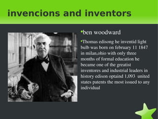 invencions and inventors ben woodward Thomas edisong he inventid light bulb was born on february 11 1847 in milan,ohio with only three months of formal education he became one of the greatist inventores and industrial leaders in history edison optaind 1,093  united states patents the most issued to any individual 