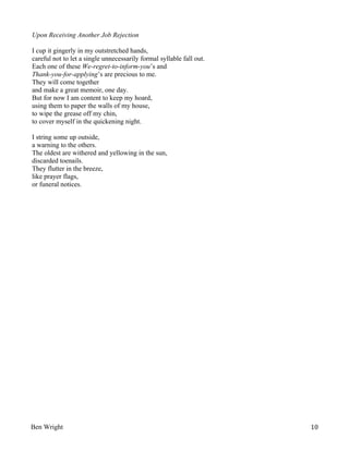 Upon Receiving Another Job Rejection
I cup it gingerly in my outstretched hands,
careful not to let a single unnecessarily formal syllable fall out.
Each one of these We-regret-to-inform-you’s and
Thank-you-for-applying’s are precious to me.
They will come together
and make a great memoir, one day.
But for now I am content to keep my hoard,
using them to paper the walls of my house,
to wipe the grease off my chin,
to cover myself in the quickening night.
I string some up outside,
a warning to the others.
The oldest are withered and yellowing in the sun,
discarded toenails.
They flutter in the breeze,
like prayer flags,
or funeral notices.

Ben Wright

10

 