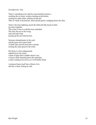 Grandparents’ Day
There’s something to be said for noncommittal memory—
recalling the ice truck, workers hacking at the blocks,
sucking on sandy chips, spitting out the grit.
Then it’s back to the present, and cold pea purée is dripping down her chin.
There’s the time lightning struck the field and fifty head of cattle
lay down together.
The winter it was so cold the trees exploded.
The time she sat on the swing
and cried and cried,
tearing up the soil with her feet.
Someone dumped paint in the yard
and the grass never grew back.
A blank slate shovels food into a mouth,
reciting the same poem to the walls.
Her brain is a fire underground,
asphalt hot to the touch;
a pane of glass that a toddler doesn’t see;
a sneeze while barreling down the interstate;
a chair waiting to be sat on so it will finally break.
A pickaxe buries itself into a block of ice
and she is there, licking its side.

Ben Wright

11

 