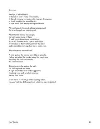 Spectrum
At night, it’s hard to tell
if the leaves aren’t really cockroaches,
if the soft pop-pop-pops down the road are firecrackers
or death breaking the sound barrier,
or how much time was between your breaths.
At your funeral, I mistook a floral arrangement
for an archangel, and pity for grief.
After the first mouse was caught,
we kept seeing more of them.
A sock on the floor darted up the steps.
Scratches from the walls kept us up at night.
We listened to the baseball game on the radio
and watched the rocking chair move on its own.
The microwave warmed itself.
A cold spot on the ground grew like an amoeba.
Before we pulled the blanket away like magicians
unveiling the chair underneath,
the vents moaned.
The cat watched a spot on the wall,
tail flicking back and forth.
A light entered the wall and disappeared.
Brushing your teeth you felt someone
tracing your spine.
When I was 7, you let go of the steering wheel.
I couldn’t tell the difference from when you were in control.

Ben Wright

13

 