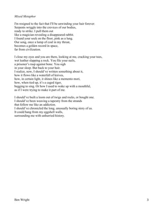 Mixed Metaphor
I'm resigned to the fact that I'll be unwinding your hair forever.
Serpents wriggle into the crevices of our bodies,
ready to strike. I pull them out
like a magician revealing a disappeared rabbit.
I found your sock on the floor, pink as a lung.
Our song, once a lump of coal in my throat,
becomes a golden record in space,
far from civilization.
I close my eyes and you are there, looking at me, cracking your toes,
wet leather slapping a rock. You file your nails,
a prisoner’s rasp against bone. You sigh
in your sleep. But back to your hair.
I realize, now, I should’ve written something about it,
how it flows like a waterfall of knives,
how, in certain light, it shines like a memento mori,
how, when tied up, it’s a caged tiger,
begging to sing. Or how I used to wake up with a mouthful,
as if I were trying to make it part of me.
I should’ve built a loom out of twigs and rocks, or bought one.
I should’ve been weaving a tapestry from the strands
that follow me like an addiction.
I should’ve chronicled the long, unusually boring story of us.
It could hang from my eggshell walls,
surrounding me with unhurried history.

Ben Wright

3

 