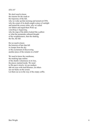 STS-107
We don't need to know
the reasons for the crash or
the trajectory of the fall,
why we woke up that morning and turned on CNN,
why the comet of its death caught a piece of sunlight
and turned the screen white, why we called
our fathers and urged them Wake up,
something is happening,
why the map of the debris looked like a pillow
or what the nematodes onboard thought
of the weightlessness, then the shaking,
the fire, the fall.
Do we need to know
the histories of hair that fell
in clumps from the sky
or the excitement of discovering
another piece of the remains in a field?
We need to know the warehouse,
the masking tape outline
of the shuttle voluminous in its loss,
the pieces stacked inside. We need
to file past it slowly, let our mothers
dab our eyes with used Kleenex, let others
see our backs on the screen.
Let them see us in the way of the empty coffin.

Ben Wright

4

 
