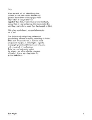 Seep
When we drink, we talk about history: how
Andrew Jackson hated Indians the same way
you hate the mice that eat through your wires.
The workers at Triangle Shirtwaist
ripped off their skirts, wrapped them around their heads,
soaked them in water and clawed at the chains on the door
until they were too hot to touch. Then they jumped, or didn't.
This is how you feel every morning before getting
out of bed.
You tell me every time you clip your toenails
you can't help but think of the long, sad history of Poland.
Shackleton freezes in his tent. A molasses flood
creeps down my spine. A farmer lights a cigarette
in an empty grain silo and the explosion is repeated
with every crack of your knuckles.
In the car, your head resting against
the window, you tell me what the astronauts
of Apollo I thought when they felt the fire
seal the locked door.

Ben Wright

6

 