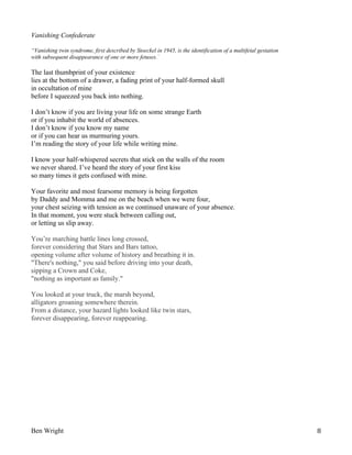 Vanishing Confederate
“Vanishing twin syndrome, first described by Stoeckel in 1945, is the identification of a multifetal gestation
with subsequent disappearance of one or more fetuses.”

The last thumbprint of your existence
lies at the bottom of a drawer, a fading print of your half-formed skull
in occultation of mine
before I squeezed you back into nothing.
I don’t know if you are living your life on some strange Earth
or if you inhabit the world of absences.
I don’t know if you know my name
or if you can hear us murmuring yours.
I’m reading the story of your life while writing mine.
I know your half-whispered secrets that stick on the walls of the room
we never shared. I’ve heard the story of your first kiss
so many times it gets confused with mine.
Your favorite and most fearsome memory is being forgotten
by Daddy and Momma and me on the beach when we were four,
your chest seizing with tension as we continued unaware of your absence.
In that moment, you were stuck between calling out,
or letting us slip away.
You’re marching battle lines long crossed,
forever considering that Stars and Bars tattoo,
opening volume after volume of history and breathing it in.
"There's nothing," you said before driving into your death,
sipping a Crown and Coke,
"nothing as important as family."
You looked at your truck, the marsh beyond,
alligators groaning somewhere therein.
From a distance, your hazard lights looked like twin stars,
forever disappearing, forever reappearing.

Ben Wright

8

 
