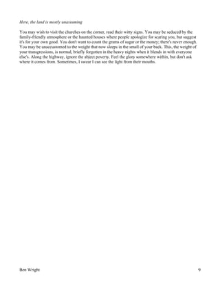 Here, the land is mostly unassuming
You may wish to visit the churches on the corner, read their witty signs. You may be seduced by the
family-friendly atmosphere or the haunted houses where people apologize for scaring you, but suggest
it's for your own good. You don't want to count the grams of sugar or the money; there's never enough.
You may be unaccustomed to the weight that now sleeps in the small of your back. This, the weight of
your transgressions, is normal, briefly forgotten in the heavy nights when it blends in with everyone
else's. Along the highway, ignore the abject poverty. Feel the glory somewhere within, but don't ask
where it comes from. Sometimes, I swear I can see the light from their mouths.

Ben Wright

9

 