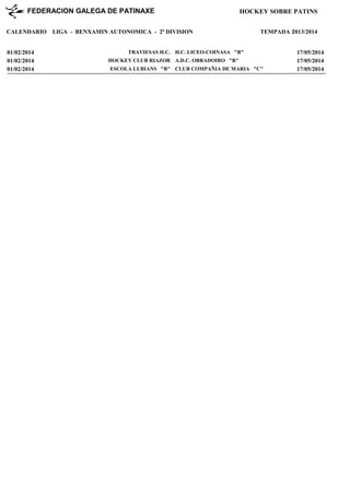 FEDERACION GALEGA DE PATINAXE
CALENDARIO

01/02/2014
01/02/2014
01/02/2014

HOCKEY SOBRE PATINS

LIGA - BENXAMIN AUTONOMICA - 2ª DIVISION

TEMPADA : 013/2014
2

TRAVIESAS H.C. H.C. LICEO-COINASA "B"
HOCKEY CLUB RIAZOR A.D.C. OBRADOIRO "B"
ESCOLA LUBIANS "B" CLUB COMPAÑIA DE MARIA "C"

17/05/2014
17/05/2014
17/05/2014

 