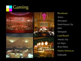 Gaming
         Riverboats
         Tunica
         Shreveport
         North Kansas City
         Joliet
         Metropolis
         Land Based
         Atlantic City
         Las Vegas
         Reno/Tahoe
         Native American
         Colorado
 