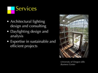 Services

• Architectural lighting
  design and consulting
• Daylighting design and
  analysis
• Expertise in sustainable and
  efficient projects



                                 University of Oregon Lillis
                                 Business Center
 