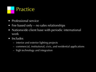 Practice

• Professional service
• Fee based only – no sales relationships
• Nationwide client base with periodic international
  work
• Includes
   – interior and exterior lighting projects
   – commercial, institutional, civic, and residential applications
   – high technology and integration
 