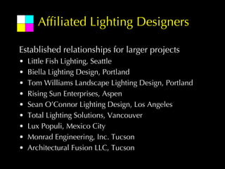 Affiliated Lighting Designers

Established relationships for larger projects
•   Little Fish Lighting, Seattle
•   Biella Lighting Design, Portland
•   Tom Williams Landscape Lighting Design, Portland
•   Rising Sun Enterprises, Aspen
•   Sean O’Connor Lighting Design, Los Angeles
•   Total Lighting Solutions, Vancouver
•   Lux Populi, Mexico City
•   Monrad Engineering, Inc. Tucson
•   Architectural Fusion LLC, Tucson
 
