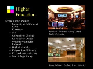 Higher
          Education
Recent clients include
    – University of California at
      Davis
    – Dartmouth
                                    Southwest Securities Trading Center,
    – MIT
                                    Baylor University
    – University of Chicago
    – University of Oregon
    – Western Washington
      University
    – Baylor University
    – Oregon State University
    – Portland State University
    – Mount Angel Abbey


                                    Smith Ballroom, Portland State University
 