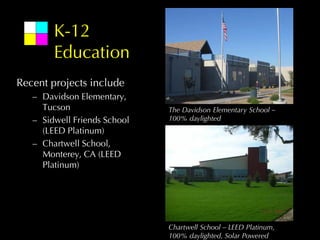 K-12
        Education
Recent projects include
   – Davidson Elementary,
     Tucson                   The Davidson Elementary School –
   – Sidwell Friends School   100% daylighted
     (LEED Platinum)
   – Chartwell School,
     Monterey, CA (LEED
     Platinum)




                              Chartwell School – LEED Platinum,
                              100% daylighted, Solar Powered
 