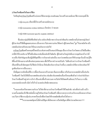 4
2.รักษาโรคซึมเศร้าด้วยการใช้ยา
ในปัจจุบันยารักษาโรคซึมเศร้าแบ่งออกได้หลายกลุ่ม ตามลักษณะโครงสร้างทางเคมีและวิธีการออกฤทธิ์ คือ
1.กลุ่ม tricyclic (คือยาที่มีโครงสร้างทางเคมีสามวง)
2.กลุ่ม monoamine oxidase inhibitors เรียกย่อๆ ว่า MAOI
3.กลุ่ม SSRI (serotonin-specific reuptake inhibitor)
ซึ่งแต่ละกลุ่มมีข้อดีข้อเสียต่างกัน แต่ประสิทธิภาพการรักษาเท่าเทียมกัน แพทย์อาจเริ่มจ่ายยากลุ่มใดแก่
ผู้ป่วย ก่อนก็ได้เพื่อดูผลตอบสนอง เนื่องจากเราไม่อาจทราบก่อนได้เลยว่า ผู้ป่วยคนใดจะ”ถูก”กับยาชนิดใด แล้ว
แพทย์จะค่อยๆปรับขนาดยาให้เหมาะสมกับอาการต่อไป
ยารักษาโรคซึมเศร้าออกฤทธิ์โดยปรับระดับสารเคมีในสมองให้สมดุล เป็นการรักษาโรคโดยตรง มิใช่เป็นเพียง
ยาที่ท่าให้ง่วงหลับ จะได้ไม่ต้องคิดมากเช่นที่คนมักเข้าใจผิดกัน ผู้ป่วยส่วนใหญ่ มักต้องการหยุดกินยาเร็วกว่าที่
ควรเป็น ข้อส่าคัญและพึงปฏิบัติที่สุดก็คือ การกินยาอย่างต่อเนื่อง จนกว่าแพทย์จะบอกให้ท่านหยุด ถึงแม้ว่าจะรู้สึก
ดีขึ้นแล้วก็ตามยาบางตัวต้องค่อยๆลดขนาดลง เพื่อให้โอกาสร่างกายปรับตัว ไม่ต้องกังวลว่า ยารักษาโรคซึมเศร้า
เป็นยาที่กินแล้วติดหยุดยาไม่ได้อย่างไรก็ตาม ก็เช่นเดียวกับการรักษาโรคอื่นๆ แพทย์อาจให้ตรวจวัดระดับยาให้
ถูกต้องกับอาการเป็นระยะๆ
สิ่งที่คุณควรหลีกเลี่ยงก็คือ การซื้อยากินเองจากร้านขายยา ยืมยาจากเพื่อน หรือกินยาจากแพทย์ท่านอื่นปนกับ
โรคซึมเศร้า โดยไม่ได้ปรึกษาแพทย์ของท่านก่อน เช่นเดียวกับแพทย์คนอื่นหรือหมอฟันด้วยว่า ท่านก่าลังกินยา
รักษาโรคซึมเศร้าอยู่ อย่าวางใจว่า เป็นแค่ยาพื้นบ้านธรรมดา คงไม่ก่อให้เกิดผลข้างเคียงอะไรร้ายแรง การดื่ม
แอลกอฮอล์จากเหล้า เบียร์ หรือไวน์ จะลดประสิทธิภาพของยาลง
*ยานอนหลับหรือยาลดความกังวล ไม่ใช่ยาที่สามารถรักษาโรคซึมเศร้าได้โดยล่าพัง อย่างที่กล่าวแล้ว แม้ว่า
บางครั้งแพทย์จะสั่งใช้ยาชนิดนี้ควบคู่ไปกับยารักษาโรคซึมเศร้า เพื่อบรรเทาอาการกังวลในระยะต้นของการรักษา
และไม่ควรใช้ยากระตุ้นประสาทหรือยาม้าเพื่อหวังผลให้หายเพลียเพียงชั่วครั้งชั่วคราว
***ควรถามแพทย์ทุกครั้งที่ท่านมีปัญหาที่เกิดจากยา หรือเกิดปัญหาที่คิดว่าอาจเกิดจากยา***
 