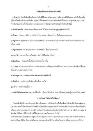 5
ผลข้างเคียงของยารักษาโรคซึมเศร้า
ยารักษาโรคซึมเศร้า มีผลข้างเคียงอยู่บ้างกับผู้ใช้บางคนอันอาจก่อความร่าคาญ แต่ไม่อันตราย อย่างไรก็ตามเมื่อ
รู้สึกว่ามีผลข้างเคียงของยาเกิดขึ้น กรุณาแจ้งให้แพทย์ทราบ ผลข้างเคียงต่อไปนี้มักเกิดจากกลุ่มยา tricyclics
ซึ่งเป็นกลุ่มยาที่ถูกสั่งใช้บ่อยที่สุด และเราได้แนะน่าวิธีบรรเทาผลข้างเคียงไว้ท้ายข้อแล้วดังนี้
1.ปากแห้งคอแห้ง - ดื่มน้่าบ่อยๆ เคี้ยวหมากฝรั่งที่ไม่มีน้่าตาล รักษาสุขภาพช่องปากให้ดี
2.ท้องผูก - กินอาหารที่มีกาก หรือมีฤทธิ์ระบายอ่อนๆ ผักผลไม้ เช่น ส้มโอ มะขาม มะละกอ
3.ปัญหาการถ่ายปัสสาวะ - อาจมีการถ่ายปัสสาวะล่าบาก ปัสสาวะไม่พุ่งเช่นเคย อาจใช้มือกอหน้าท้องช่วยและ
ปรึกษาแพทย์
4.ปัญหาทางเพศ - อาจมีปัญหาขณะร่วมเพศได้บ้าง ซึ่งปรึกษาแพทย์ได้
5.ตาพร่ามัว - อาการนี้จะหายไปอย่างรวดเร็ว ไม่ต้องตัดแว่นใหม่
6.เวียนศีรษะ - ลุกจากเก้าอี้ หรือเตียงช้าๆ ดื่มน้่ามากขึ้น
7.ง่วงนอน - อาการอาจหายไปเอง อย่าพยายามขับรถ หรือท่างานกับเครื่องจักร หากง่วงมากในช่วงเช้าให้เลื่อนยา
มื้อก่อนนอนมากินหัวค่่ากว่าเดิม
สาหรับกลุ่ม SSRI อาจมีผลข้างเคียงที่ต่างออกไป ดังต่อไปนี้
1.ปวดศีรษะ - อาจมีอาการสักช่วงหนึ่ง แล้วจะหายไป
2.คลื่นไส้ - มักเป็นเพียงชั่วคราว
3.นอนไม่หลับ กระวนกระวาย - พบได้ในช่วง 2 ถึง 3 สัปดาห์แรก ของการกินยา หากคงอยู่นานควรปรึกษาแพทย์
การเตรียมตัวรับมือกับโรคซึมเศร้า
โดยปกติเท่าที่มีการพบข้อมูลขณะท่าการรักษา พบว่า ผู้ที่มีเกณฑ์จะเป็นโรคซึมเศร้ามักจะเริ่มเป็นตอนช่วงอายุ
25 ปี หลังจากนั้นก็จะเกิดอาการซึมเศร้าต่อเนื่องไปเป็นระยะยาว ถึงแม้ว่าจะมีการเข้ารับการรักษาแล้ว แต่ก็ยังต้อง
เฝ้าติดตามอาการอย่างใกล้ชิด การเป็นโรคซึมเศร้าก็จะมีความคล้ายคลึงการเป็นโรคเบาหวาน หรือโรคความดัน ที่
ถึงแม้จะไม่มีอาการให้เห็นแล้ว แต่ก็ต้องทานยาควบคุมไม่อาการก่าเริบได้
แต่ข้อดีของการเป็นโรคซึมเศร้าอยู่ตรงที่เมื่อเข้ารับการรักษาแล้ว ผู้ป่วยจะสามารถกลับมาใช้ชีวิตได้เป็นปกติ บาง
คนมีสติปัญญาที่ดีขึ้น เป็นคนเก่ง ในบางรายสามารถเรียนได้ถึงในระดับปริญญาโท ปริญญาเอก บางรายก็เป็น
 