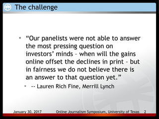 January 30, 2017 Online Journalism Symposium, University of Texas 2
The challenge
• “Our panelists were not able to answer
the most pressing question on
investors’ minds – when will the gains
online offset the declines in print – but
in fairness we do not believe there is
an answer to that question yet.”
• -- Lauren Rich Fine, Merrill Lynch
 