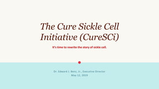 The Cure Sickle Cell
Initiative (CureSCi)
It’s	time	to	rewrite	the	story	of	sickle	cell.	
Dr.	Edward	J.	Benz,	Jr.,	Executive	Director	
	
May	12,	2019	
 