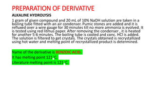 PREPARATION OF DERIVATIVE
ALKALINE HYDROLYSIS
1 gram of given compound and 20 mL of 10% NaOH solution are taken in a
boiling tube fitted with an air condenser. Pumic stones are added and it is
refluxed over a wire gauge for 30 minutes till no more ammonia is evolved. It
is tested using red litmus paper. After removing the condenser , it is heated
for another 5-6 minutes. The boiling tube is cooled and conc. HCl is added.
The solution is filtered to get crystals. The crystals obtained is recrystallized
using hot water and melting point of recrystallized product is determined.
Name of the derivative is BENZOIC ACID.
It has melting point 121◦C.
Literature melting point is 121◦C.
 