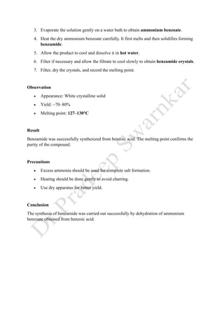 3. Evaporate the solution gently on a water bath to obtain ammonium benzoate.
4. Heat the dry ammonium benzoate carefully. It first melts and then solidifies forming
benzamide.
5. Allow the product to cool and dissolve it in hot water.
6. Filter if necessary and allow the filtrate to cool slowly to obtain benzamide crystals.
7. Filter, dry the crystals, and record the melting point.
Observation
• Appearance: White crystalline solid
• Yield: ~70–80%
• Melting point: 127–130°C
Result
Benzamide was successfully synthesized from benzoic acid. The melting point confirms the
purity of the compound.
Precautions
• Excess ammonia should be used for complete salt formation.
• Heating should be done gently to avoid charring.
• Use dry apparatus for better yield.
Conclusion
The synthesis of benzamide was carried out successfully by dehydration of ammonium
benzoate obtained from benzoic acid.
 
