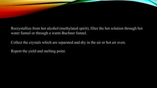 Recrystallize from hot alcohol (methylated spirit), filter the hot solution through hot
water funnel or through a warm Buchner funnel.
Collect the crystals which are separated and dry in the air or hot air oven.
Report the yield and melting point.
 
