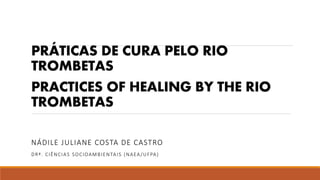 PRÁTICAS DE CURA PELO RIO
TROMBETAS
PRACTICES OF HEALING BY THE RIO
TROMBETAS
NÁDILE JULIANE COSTA DE CASTRO
DRª. CIÊNCIAS SOCIOAMBIENTAIS (NAEA/UFPA)
 