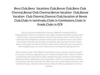 Benz Club,Benz Vacations Club,Benze Club,Benz Club
Chennai,Benze Club Chennai,Benze Vacation Club,Benze
 Vacation Club Chennai,Chennai Club,Vacation at Benze
  Club,Clubs in tamilnadu,Clubs in Coimbatore,Clubs in
                   Erode,Clubs in ECR

           Benze Group was established in the year 2008 with corporate office at
  Nungambakkam, Chennai. During the initial stages of expansion Benze Vacations Club
     started clubs in and around Chennai. Benze Group now has clubs in other cities of
    tamilnadu like Coimbatore and Erode and has plans to extend to more cities within
    and outside tamilnadu. All our clubs are designed, with your entire family in mind.
   Indoor and outdoor recreation facilities, mutli-cuisine restaurants, spa, acupuncture
       swimming pool, gym, etc. form a part of all our existing and ongoing ventures.

    Benz Vacations Club offer inflation free holidays for you and your family every year
  for 10 years or lifetime, depending on the membership type chosen. With our lifetime
    membership, Benz Club Chennai offer complimentary gym facility for the members
   lifetime and this membership is also transferable, which is an unique feature offered
  only by Benze club. Benz Club Chennai offer many such unique features for every club
    membership type. Vacation at Benze Club is Value for Money proposition for all our
                                         members.
 