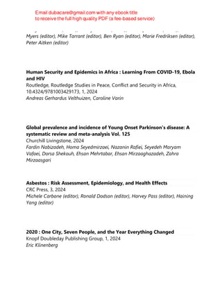 Gerry FitzGerald (editor), Stacey Pizzino (editor), Penelope Burns (editor), Colin
Myers (editor), Mike Tarrant (editor), Ben Ryan (editor), Marie Fredriksen (editor),
Peter Aitken (editor)
Human Security and Epidemics in Africa : Learning From COVID-19, Ebola
and HIV
Routledge, Routledge Studies in Peace, Conflict and Security in Africa,
10.4324/9781003429173, 1, 2024
Andreas Gerhardus Velthuizen, Caroline Varin
Global prevalence and incidence of Young Onset Parkinson's disease: A
systematic review and meta-analysis Vol. 125
Churchill Livingstone, 2024
Fardin Nabizadeh, Homa Seyedmirzaei, Nazanin Rafiei, Seyedeh Maryam
Vafaei, Dorsa Shekouh, Ehsan Mehrtabar, Ehsan Mirzaaghazadeh, Zahra
Mirzaasgari
Asbestos : Risk Assessment, Epidemiology, and Health Effects
CRC Press, 3, 2024
Michele Carbone (editor), Ronald Dodson (editor), Harvey Pass (editor), Haining
Yang (editor)
2020 : One City, Seven People, and the Year Everything Changed
Knopf Doubleday Publishing Group, 1, 2024
Eric Klinenberg
 