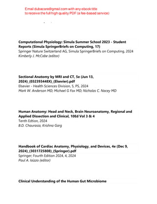 Gale Sloan Thompson, RN
Computational Physiology: Simula Summer School 2023 - Student
Reports (Simula SpringerBriefs on Computing, 17)
Springer Nature Switzerland AG, Simula SpringerBriefs on Computing, 2024
Kimberly J. McCabe (editor)
Sectional Anatomy by MRI and CT, 5e (Jun 13,
2024)_(032393448X)_(Elsevier).pdf
Elsevier - Health Sciences Division, 5, PS, 2024
Mark W. Anderson MD; Michael G Fox MD; Nicholas C. Nacey MD
Human Anatomy: Head and Neck, Brain Neuroanatomy, Regional and
Applied Dissection and Clinical, 10Ed Vol 3 & 4
Tenth Edtion, 2024
B.D. Chaurasia, Krishna Garg
Handbook of Cardiac Anatomy, Physiology, and Devices, 4e (Dec 9,
2024)_(3031725808)_(Springer).pdf
Springer; Fourth Edition 2024, 4, 2024
Paul A. Iaizzo (editor)
Clinical Understanding of the Human Gut Microbiome
 
