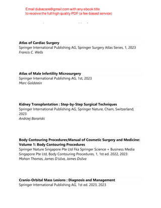 Patrizio Petrone, Collin E.M. Brathwaite, (eds.)
Atlas of Cardiac Surgery
Springer International Publishing AG, Springer Surgery Atlas Series, 1, 2023
Francis C. Wells
Atlas of Male Infertility Microsurgery
Springer International Publishing AG, 1st, 2023
Marc Goldstein
Kidney Transplantation : Step-by-Step Surgical Techniques
Springer International Publishing AG, Springer Nature, Cham, Switzerland,
2023
Andrzej Barański
Body Contouring Procedures;Manual of Cosmetic Surgery and Medicine:
Volume 1: Body Contouring Procedures
Springer Nature Singapore Pte Ltd Fka Springer Science + Business Media
Singapore Pte Ltd, Body Contouring Procedures, 1, 1st ed. 2022, 2023
Mohan Thomas, James D'silva, James Dsilva
Cranio-Orbital Mass Lesions : Diagnosis and Management
Springer International Publishing AG, 1st ed. 2023, 2023
 