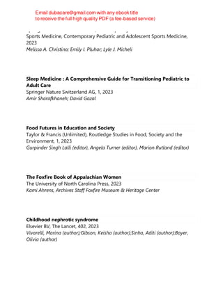 Springer Nature Switzerland AG, Contemporary Pediatric and Adolescent
Sports Medicine, Contemporary Pediatric and Adolescent Sports Medicine,
2023
Melissa A. Christino; Emily I. Pluhar; Lyle J. Micheli
Sleep Medicine : A Comprehensive Guide for Transitioning Pediatric to
Adult Care
Springer Nature Switzerland AG, 1, 2023
Amir Sharafkhaneh; David Gozal
Food Futures in Education and Society
Taylor & Francis (Unlimited), Routledge Studies in Food, Society and the
Environment, 1, 2023
Gurpinder Singh Lalli (editor), Angela Turner (editor), Marion Rutland (editor)
The Foxfire Book of Appalachian Women
The University of North Carolina Press, 2023
Kami Ahrens, Archives Staff Foxfire Museum & Heritage Center
Childhood nephrotic syndrome
Elsevier BV, The Lancet, 402, 2023
Vivarelli, Marina (author);Gibson, Keisha (author);Sinha, Aditi (author);Boyer,
Olivia (author)
 