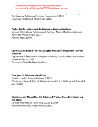 Management of Endodontic Complications: From Diagnosis to Prognosis
Quintessence Publishing Company, Incorporated, 2023
Mahmoud Torabinejad, Mohammad Sabeti
Pocket Guide to Advanced Endoscopy in Gastroenterology
Springer International Publishing AG, Springer Nature (Textbooks & Major
Reference Works), Cham, 2023
Adrian Săftoiu (editor)
South Asian Edition of The Washington Manual of Outpatient Internal
Medicine
Department of Medicine Washington University School of Medicine, Wolters
Kluwer (India), 1st, 2023
Thomas M. Ciesielski (Executive Editor)
Principles of Pulmonary Medicine
Elsevier - Health Sciences Division, 8, 2023
Weinberger, Steven E.;Cockrill, Barbara A.;Mandel, Jess; & Barbara A. Cockrill &
Jess Mandel
Cardiovascular Manual for the Advanced Practice Provider : Mastering
the Basics
Springer International Publishing AG, Jan 8, 2024
Richard Musialowski, Krista Allshouse, (eds.)
 