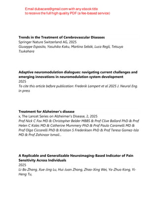 Trends in the Treatment of Cerebrovascular Diseases
Springer Nature Switzerland AG, 2025
Giuseppe Esposito, Yasuhiko Kaku, Martina Sebök, Luca Regli, Tetsuya
Tsukahara
Adaptive neuromodulation dialogues: navigating current challenges and
emerging innovations in neuromodulation system development
2025
To cite this article before publication: Frederik Lampert et al 2025 J. Neural Eng.
in press
Treatment for Alzheimer's disease
x, The Lancet Series on Alzheimer’s Disease, 2, 2025
Prof Nick C Fox MD & Christopher Belder MBBS & Prof Clive Ballard PhD & Prof
Helen C Kales MD & Catherine Mummery PhD & Prof Paulo Caramelli MD &
Prof Olga Ciccarelli PhD & Kristian S Frederiksen PhD & Prof Teresa Gomez-Isla
MD & Prof Zahinoor Ismail...
A Replicable and Generalizable Neuroimaging-Based Indicator of Pain
Sensitivity Across Individuals
2025
Li-Bo Zhang, Xue-Jing Lu, Hui-Juan Zhang, Zhao-Xing Wei, Ya-Zhuo Kong, Yi-
Heng Tu,
 