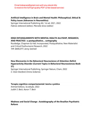 Artificial Intelligence in Brain and Mental Health: Philosophical, Ethical &
Policy Issues (Advances in Neuroethics)
Springer International Publishing AG, 1st ed. 2021, 2022
Fabrice Jotterand (editor), Marcello Ienca (editor)
EDGE ENTANGLEMENTS WITH MENTAL HEALTH ALLYSHIP, RESEARCH,
AND PRACTICE : a postqualitative... cartography
Routledge, Chapman & Hall, Incorporated, Postqualitative, New Materialist
and Critical Posthumanist Research, 2022
TIM. BARLOTT; Jenny Setchell
New Discoveries in the Behavioral Neuroscience of Attention-Deficit
Hyperactivity Disorder (Current Topics in Behavioral Neurosciences Book
57)
Springer International Publishing, Springer Nature, Cham, 2022
S. Clare Stanford; Emma Sciberras
Terapia cognitivo-comportamental: teoria e prática
Artmed Editora, 3a edição, 2022
Judith S. Beck, Aaron T. Beck
Madness and Social Change : Autobiography of the Brazilian Psychiatric
Reform
 