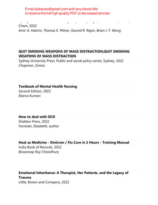 Springer International Publishing : Imprint: Springer, 1st ed. 2022, Cham,
Cham, 2022
Amir A. Hakimi, Thomas E. Milner, Govind R. Rajan, Brian J. F. Wong
QUIT SMOKING WEAPONS OF MASS DISTRACTION;QUIT SMOKING
WEAPONS OF MASS DISTRACTION
Sydney University Press, Public and social policy series, Sydney, 2022
Chapman, Simon;
Textbook of Mental Health Nursing
Second Edition, 2022
Eleena Kumari
How to deal with OCD
Sheldon Press, 2022
Forrester, Elizabeth, author
Heat as Medicine - Omicron / Flu Cure in 2 Hours - Training Manual
India Book of Records, 2022
Biswaroop Roy Chowdhury
Emotional Inheritance: A Therapist, Her Patients, and the Legacy of
Trauma
Little, Brown and Company, 2022
 