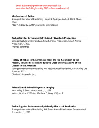 Direct-Fed Microbials and Prebiotics for Animals : Science and
Mechanisms of Action
Springer International Publishing : Imprint: Springer, 2nd ed. 2023, Cham,
Cham
Todd R. Callaway (editor), Steven C. Ricke (editor)
Technology for Environmentally Friendly Livestock Production
Springer Nature Switzerland AG, Smart Animal Production, Smart Animal
Production, 1, 2023
Thomas Bartzanas
History of Rabies in the Americas: From the Pre-Columbian to the
Present, Volume I : Insights to Specific Cross-Cutting Aspects of the
Disease in the Americas
Springer International Publishing AG, Fascinating Life Sciences, Fascinating Life
Sciences, 2023
Charles E. Rupprecht, (ed.)
Atlas of Small Animal Diagnostic Imaging
John Wiley & Sons, Incorporated, 1, 2023
Nelson, Nathan C.;Winter, Matthew D.;Berry, Clifford R.
Technology for Environmentally Friendly Live stock Production
Springer International Publishing AG, Smart Animal Production, Smart Animal
Production, 1, 2023
 