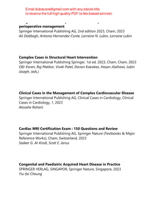 Congenital heart disease in pediatric and adult patients : anesthetic and
perioperative management
Springer International Publishing AG, 2nd edition 2023, Cham, 2023
Ali Dabbagh, Antonio Hernandez Conte, Lorraine N. Lubin, Lorraine Lubin
Complex Cases in Structural Heart Intervention
Springer International Publishing Springer, 1st ed. 2023, Cham, Cham, 2023
Ofir Koren, Raj Makkar, Vivek Patel, Danon Kaewkes, Hasan Jilaihawi, Jubin
Joseph, (eds.)
Clinical Cases in the Management of Complex Cardiovascular Disease
Springer International Publishing AG, Clinical Cases in Cardiology, Clinical
Cases in Cardiology, 1, 2023
Atooshe Rohani
Cardiac MRI Certification Exam : 150 Questions and Review
Springer International Publishing AG, Springer Nature (Textbooks & Major
Reference Works), Cham, Switzerland, 2023
Sadeer G. Al-Kindi, Scott E. Janus
Congenital and Paediatric Acquired Heart Disease in Practice
SPRINGER VERLAG, SINGAPOR, Springer Nature, Singapore, 2023
Yiu-fai Cheung
 