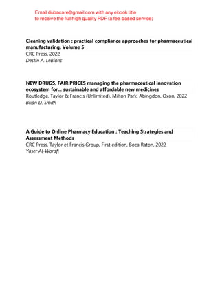 Cleaning validation : practical compliance approaches for pharmaceutical
manufacturing. Volume 5
CRC Press, 2022
Destin A. LeBlanc
NEW DRUGS, FAIR PRICES managing the pharmaceutical innovation
ecosystem for... sustainable and affordable new medicines
Routledge, Taylor & Francis (Unlimited), Milton Park, Abingdon, Oxon, 2022
Brian D. Smith
A Guide to Online Pharmacy Education : Teaching Strategies and
Assessment Methods
CRC Press, Taylor et Francis Group, First edition, Boca Raton, 2022
Yaser Al-Worafi
 