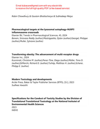 CRC Press LLC, 2, 2024
Robin Chowdhury & Gautam Bhattacharya & Subhadeep Metya
Pharmacological targets at the lysosomal autophagy–NLRP3
inflammasome crossroads
Elsevier BV, Trends in Pharmacological Sciences, 45, 2024
Bonam, Srinivasa Reddy (author);Mastrippolito, Dylan (author);Georgel, Philippe
(author);Muller, Sylviane (author)
Transforming obesity: The advancement of multi-receptor drugs
Elsevier Inc., 2024
Kusminski, Christine M. (author);Perez-Tilve, Diego (author);Müller, Timo D.
(author);DiMarchi, Richard D. (author);Tschöp, Matthias H. (author);Scherer,
Philipp E. (author)
Modern Toxicology and developments
Arcler Press, Baker & Taylor Publisher Services (BTPS), [S.l.], 2023
Sudheer Awasthi
Specifications for the Conduct of Toxicity Studies by the Division of
Translational Translational Toxicology at the National Insitutet of
Environmental Health Sciences
2023
NIEHS
 