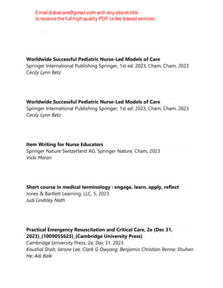 Newman, Dr. Frederick
Worldwide Successful Pediatric Nurse-Led Models of Care
Springer International Publishing Springer, 1st ed. 2023, Cham, Cham, 2023
Cecily Lynn Betz
Worldwide Successful Pediatric Nurse-Led Models of Care
Springer International Publishing Springer, 1st ed. 2023, Cham, Cham, 2023
Cecily Lynn Betz
Item Writing for Nurse Educators
Springer Nature Switzerland AG, Springer Nature, Cham, 2023
Vicki Moran
Short course in medical terminology : engage, learn, apply, reflect
Jones & Bartlett Learning, LLC, 5, 2023
Judi Lindsley Nath
Practical Emergency Resuscitation and Critical Care, 2e (Dec 31,
2023)_(1009055623)_(Cambridge University Press)
Cambridge University Press, 2e, Dec 31, 2023
Kaushal Shah; Jarone Lee; Clark G Owyang; Benjamin Christian Renne; Shuhan
He; Adi Balk
 