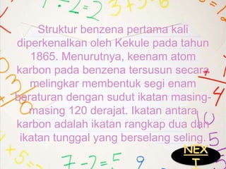 Struktur benzena pertama kali
diperkenalkan oleh Kekule pada tahun
1865. Menurutnya, keenam atom
karbon pada benzena tersusun secara
melingkar membentuk segi enam
beraturan dengan sudut ikatan masing-
masing 120 derajat. Ikatan antara
karbon adalah ikatan rangkap dua dan
ikatan tunggal yang berselang seling.
NEX
T
 