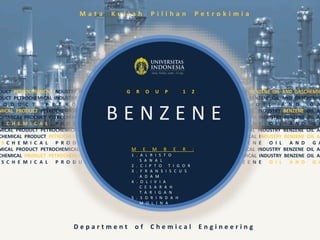 DUCT PETROCHEMICAL INDUSTRY BENZENE OIL AND GAS CHEMICAL PRODUCT PETROCHEMICAL INDUSTRY BENZENE OIL AND GASCHEMIC
DUCT PETROCHEMICAL INDUSTRY BENZENE OIL AND GASCHEMICAL PRODUCT PETROCHEMICAL INDUSTRY BENZENE OIL AND GASCHEMIC
O D U C T P E T R O C H E M I C A L I N D U S T R Y B E N Z E N E O I L A N D G A
MICAL PRODUCT PETROCHEMICAL INDUSTRY BENZENE OIL AND GAS CHEMICAL PRODUCT PETROCHEMICAL INDUSTRY BENZENE OIL AN
CHEMICAL PRODUCT PETROCHEMICAL INDUSTRY BENZENE OIL AND GASCHEMICAL PRODUCT PETROCHEMICAL INDUSTRY BENZENE OIL AN
S C H E M I C A L P R O D U C T P E T R O C H E M I C A L I N D U S T R Y B E N Z E N E O I L A N D G A
MICAL PRODUCT PETROCHEMICAL INDUSTRY BENZENE OIL AND GAS CHEMICAL PRODUCT PETROCHEMICAL INDUSTRY BENZENE OIL AN
CHEMICAL PRODUCT PETROCHEMICAL INDUSTRY BENZENE OIL AND GASCHEMICAL PRODUCT PETROCHEMICAL INDUSTRY BENZENE OIL AN
S C H E M I C A L P R O D U C T P E T R O C H E M I C A L I N D U S T R Y B E N Z E N E O I L A N D G A
MICAL PRODUCT PETROCHEMICAL INDUSTRY BENZENE OIL AND GAS CHEMICAL PRODUCT PETROCHEMICAL INDUSTRY BENZENE OIL AN
CHEMICAL PRODUCT PETROCHEMICAL INDUSTRY BENZENE OIL AND GASCHEMICAL PRODUCT PETROCHEMICAL INDUSTRY BENZENE OIL AN
S C H E M I C A L P R O D U C T P E T R O C H E M I C A L I N D U S T R Y B E N Z E N E O I L A N D G A
B E N Z E N E
M a t a K u l i a h P i l i h a n P e t r o k i m i a
G R O U P 1 2
D e p a r t m e n t o f C h e m i c a l E n g i n e e r i n g
M E M B E R :
1 . A L R I S T O
S A N A L
2 . C I P T O T I G O R
3 . F R A N S I S C U S
A D A M
4 . O L I V I A
C E S A R A H
T A R I G A N
5 . S O R I N D A H
M O L I N A
 