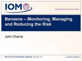 WORKING FOR A HEALTHY FUTURE




Benzene – Monitoring, Managing
and Reducing the Risk

John Cherrie




INSTITUTE OF OCCUPATIONAL MEDICINE . Edinburgh . UK                www.iom-world.org
 